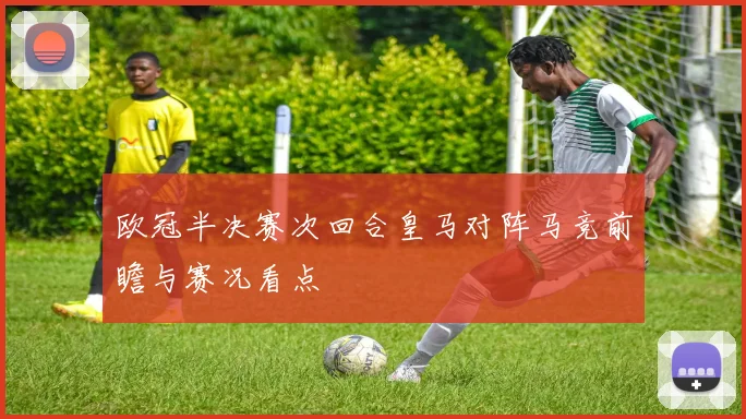 欧冠半决赛次回合皇马对阵马竞前瞻与赛况看点