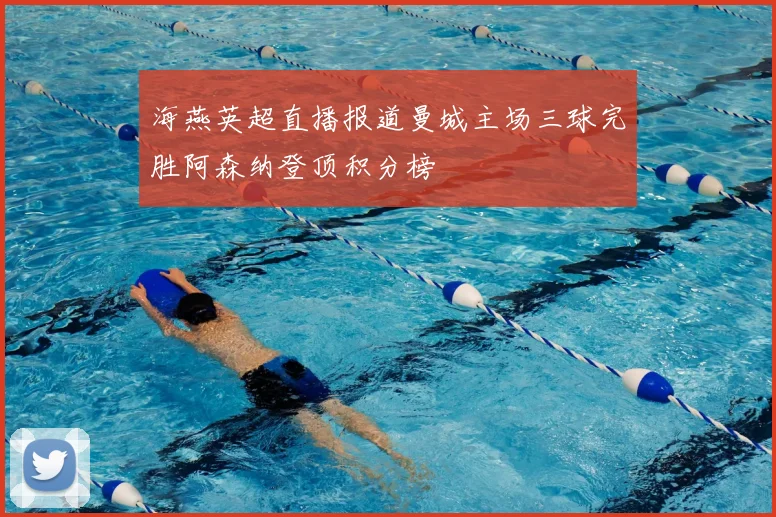 海燕英超直播报道曼城主场三球完胜阿森纳登顶积分榜