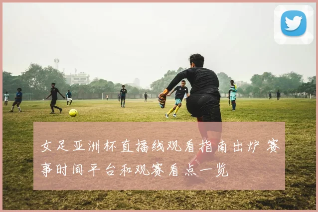 女足亚洲杯直播线观看指南出炉 赛事时间平台和观赛看点一览