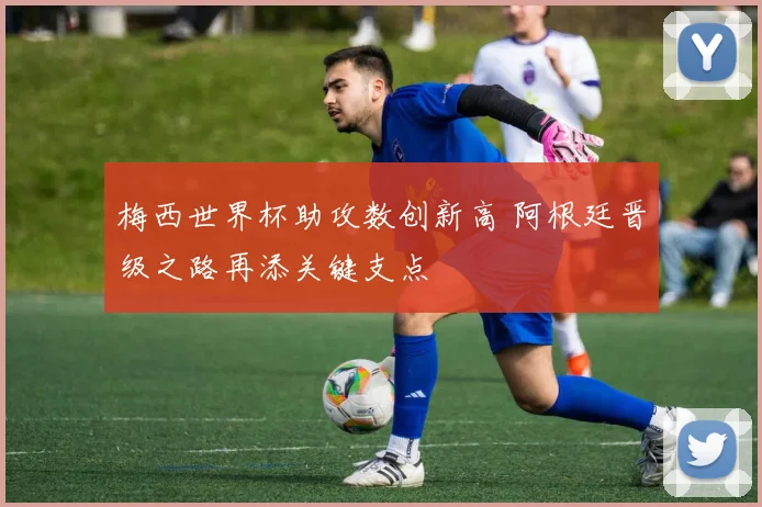 梅西世界杯助攻数创新高 阿根廷晋级之路再添关键支点