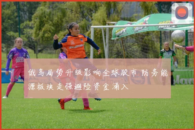 俄乌局势升级影响全球股市 防务能源板块走强避险资金涌入