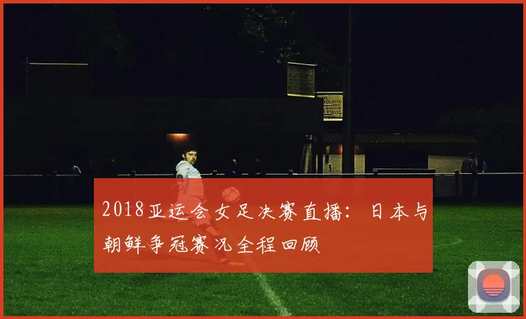 2018亚运会女足决赛直播：日本与朝鲜争冠赛况全程回顾