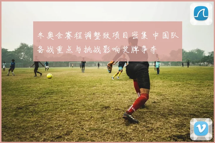 冬奥会赛程调整致项目密集 中国队备战重点与挑战影响奖牌争夺