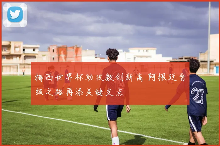 梅西世界杯助攻数创新高 阿根廷晋级之路再添关键支点