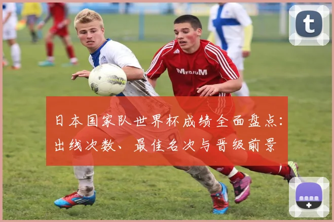日本国家队世界杯成绩全面盘点：出线次数、最佳名次与晋级前景