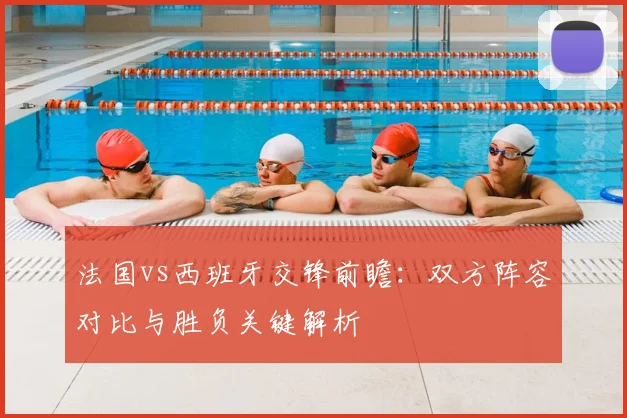 法国vs西班牙交锋前瞻：双方阵容对比与胜负关键解析