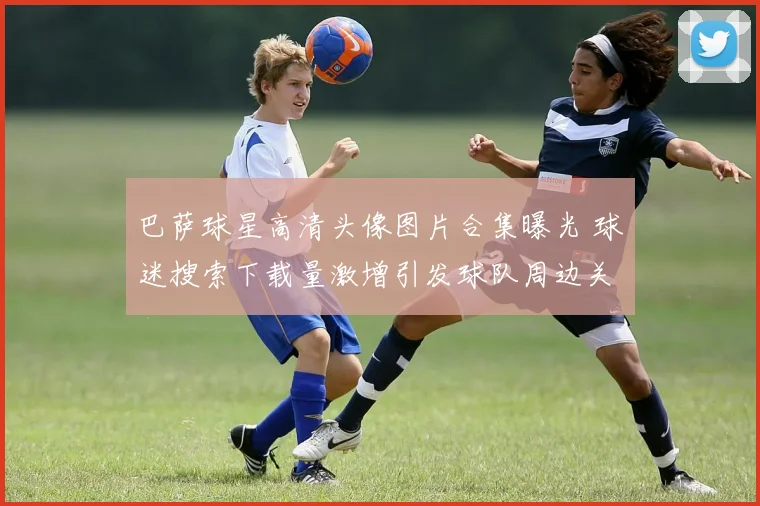 巴萨球星高清头像图片合集曝光 球迷搜索下载量激增引发球队周边关注