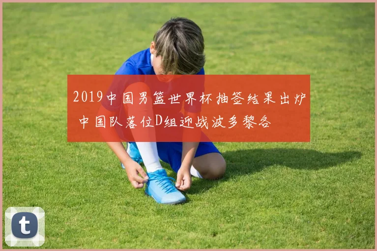 2019中国男篮世界杯抽签结果出炉 中国队落位D组迎战波多黎各
