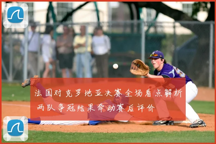 法国对克罗地亚决赛全场看点解析 两队争冠结果牵动赛后评价