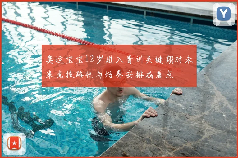 奥运宝宝12岁进入青训关键期对未来竞技路径与培养安排成看点