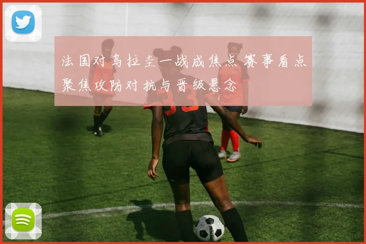 法国对乌拉圭一战成焦点 赛事看点聚焦攻防对抗与晋级悬念