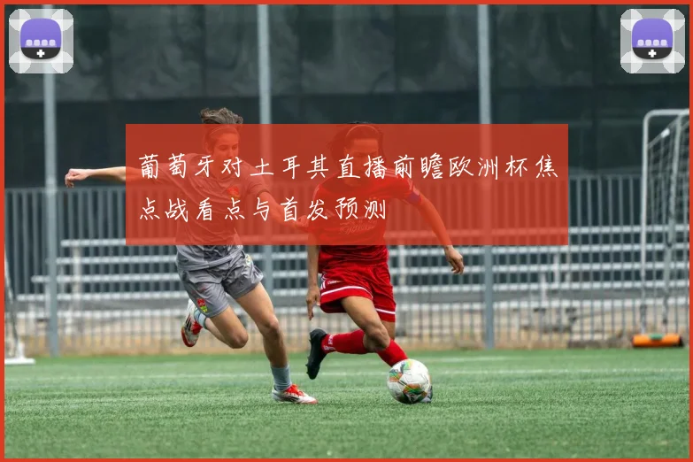 葡萄牙对土耳其直播前瞻欧洲杯焦点战看点与首发预测