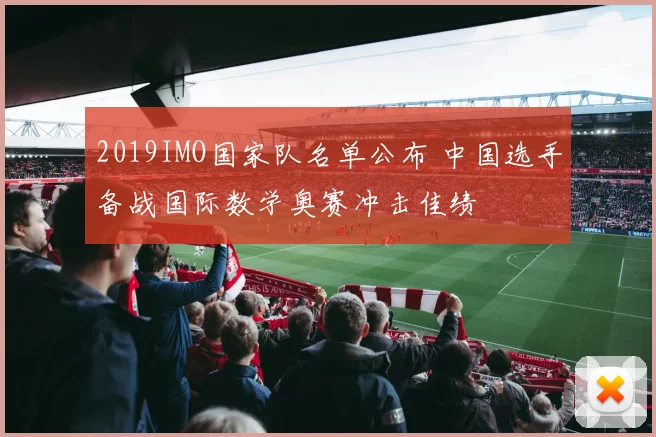 2019IMO国家队名单公布 中国选手备战国际数学奥赛冲击佳绩