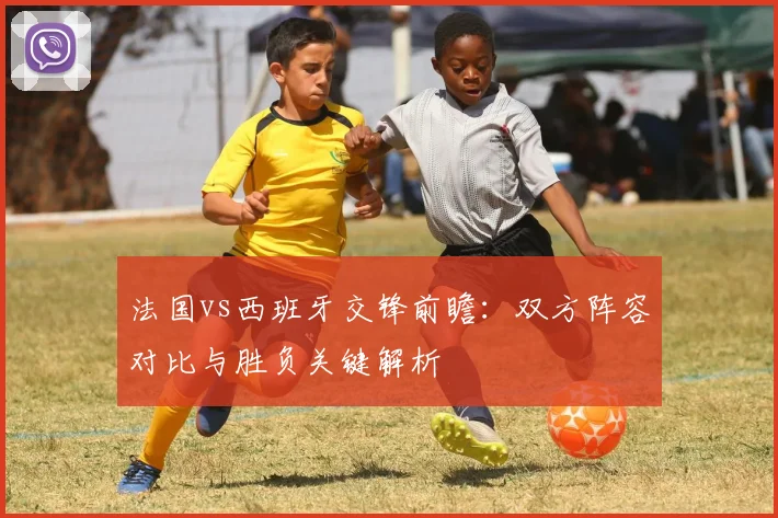 法国vs西班牙交锋前瞻：双方阵容对比与胜负关键解析