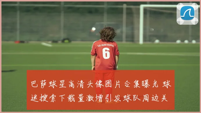 巴萨球星高清头像图片合集曝光 球迷搜索下载量激增引发球队周边关注