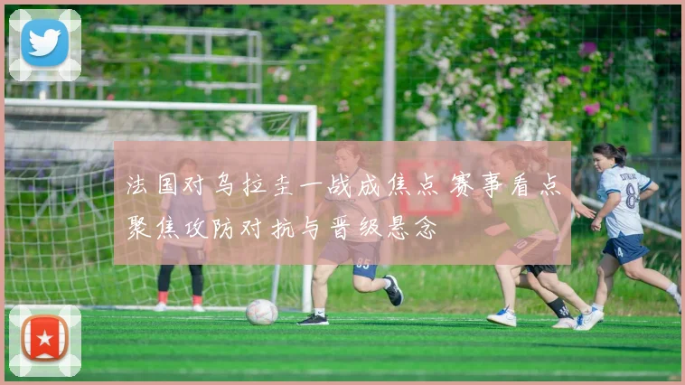 法国对乌拉圭一战成焦点 赛事看点聚焦攻防对抗与晋级悬念