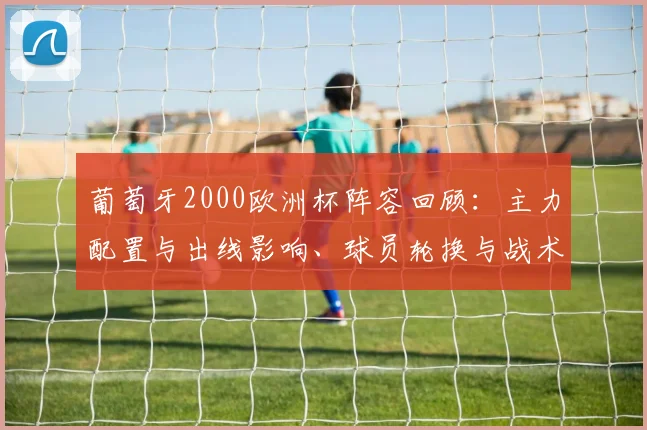 葡萄牙2000欧洲杯阵容回顾：主力配置与出线影响、球员轮换与战术预判