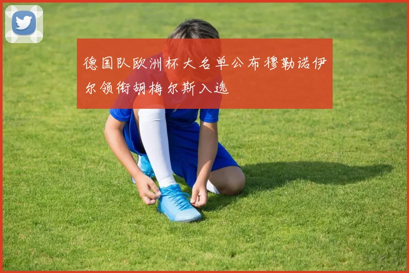 德国队欧洲杯大名单公布穆勒诺伊尔领衔胡梅尔斯入选